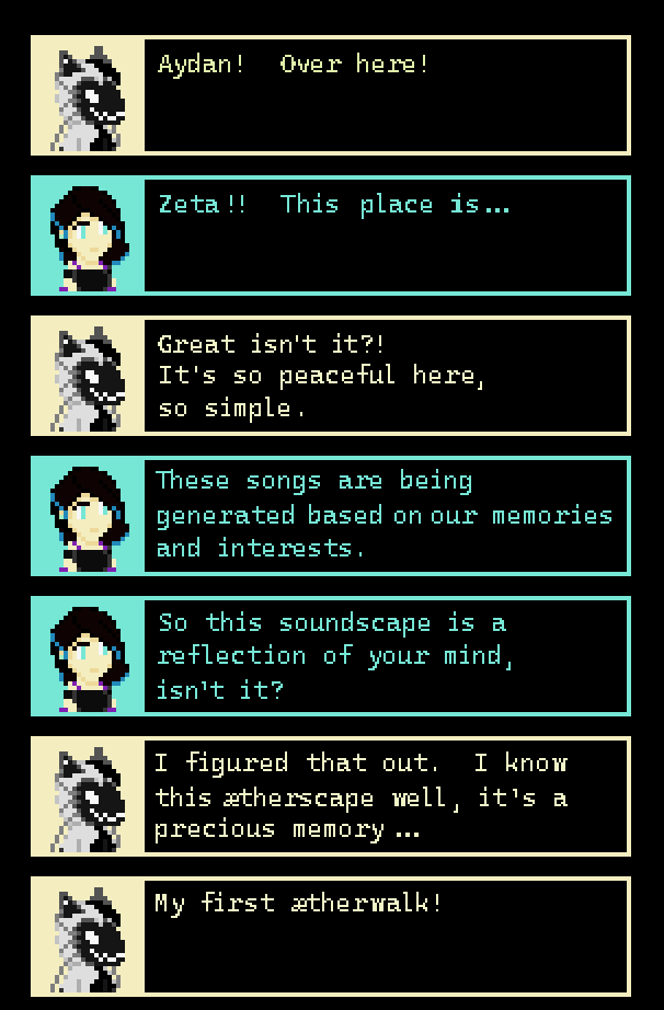 ZETA: “Aydan!  Over here!” AYDAN: “Zeta!!  This place is...” ZETA: “Great isn’t it?!  It’s so peaceful here, so simple.” AYDAN: “These songs are being generated based on our memories and interests.  So this soundscape is a reflection of your mind, isn’t it?” ZETA: “I figured that out.  I know this ætherscape well, it’s a precious memory, my first ætherwalk!”